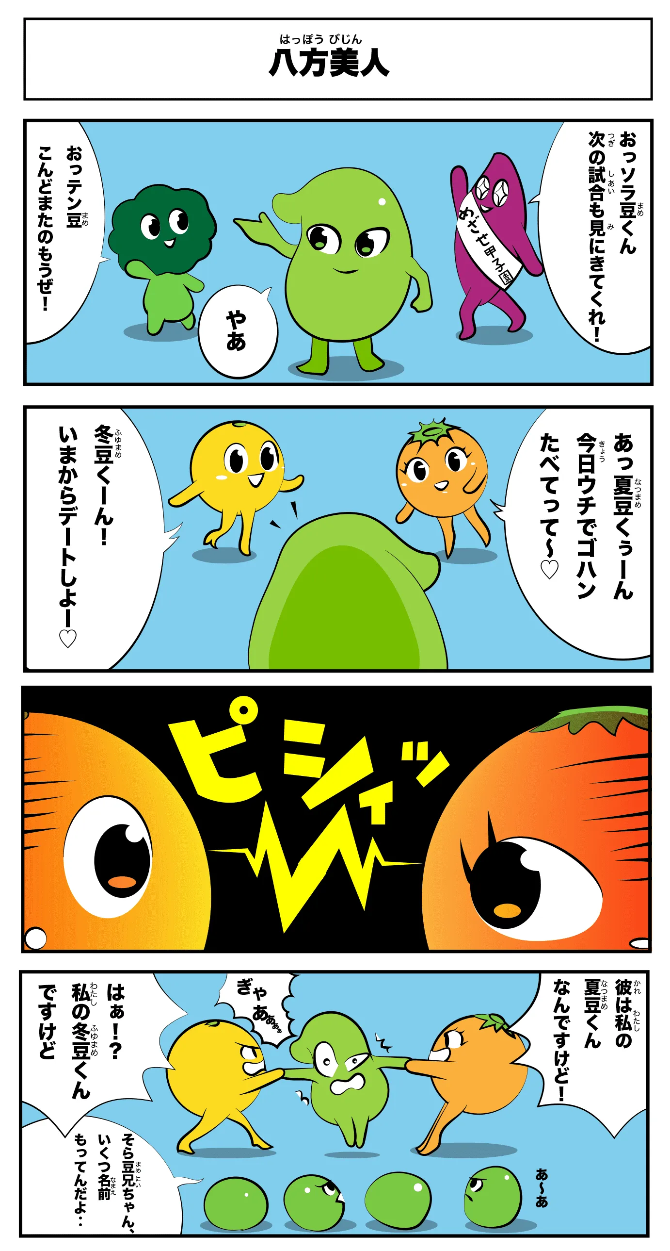 4コマ漫画「八方美人」八方美人
            やあ
            おっそら豆くん次の試合もみにきてくれ！
            おっテン豆今度また飲もうぜ！
            あっ夏豆くぅーん今日うちでご飯食べてって〜
            冬豆くーん！今からデートしよー
            ピシィッ
            彼は私の夏豆くんなんですけど！！
            はぁ！？私の冬豆くんですけど
            ぎゃあぁぁぁ
            あーあ‥
            そら豆兄ちゃん、いくつ名前持ってんだよ‥
