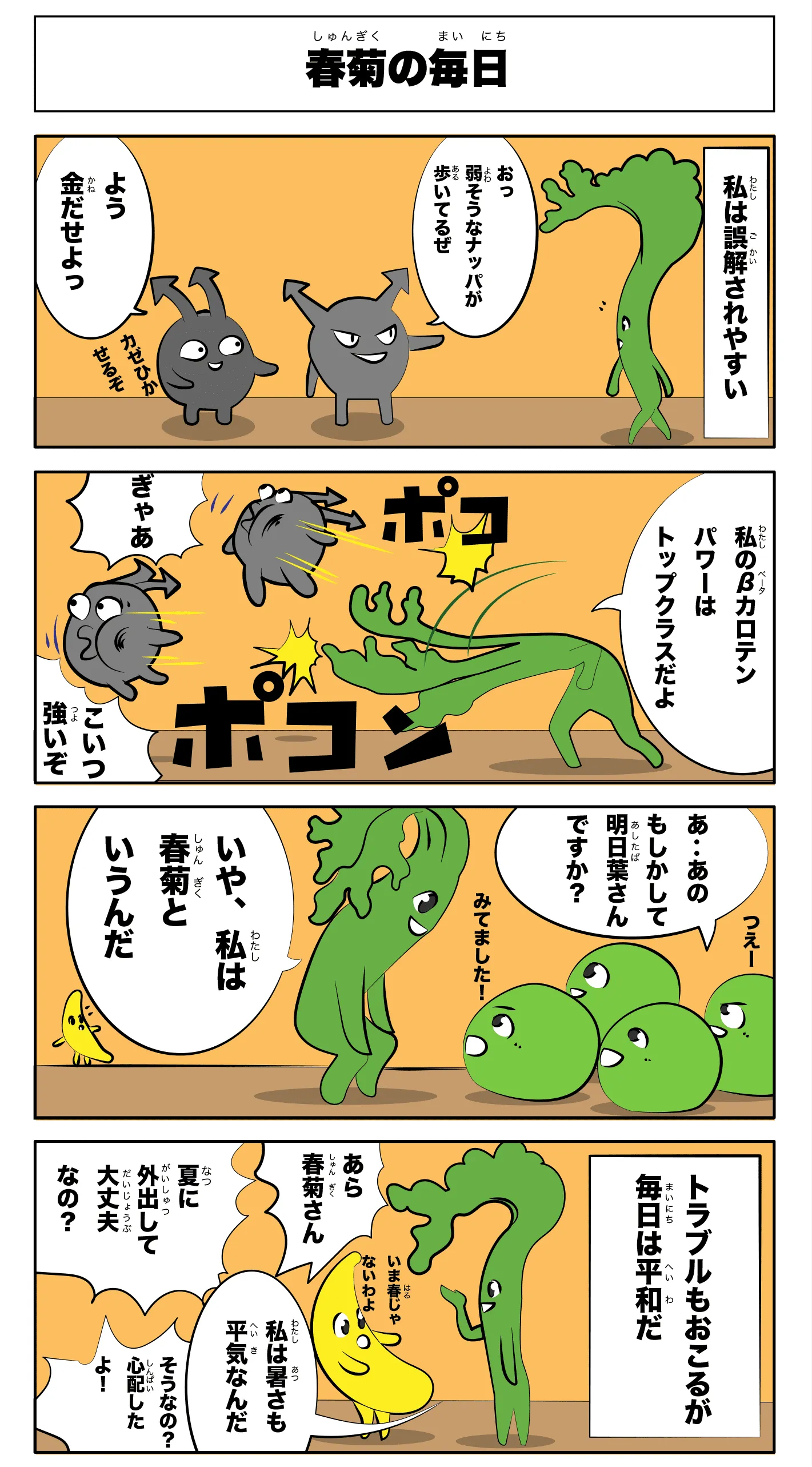 春菊の毎日
                      -私は誤解されやすい-
                      おっ弱そうなナッパが歩いてるぜ
                      よう金だせよっ
                      カゼひかせるぞ
                      私のβカロテンパワーはトップクラスだよ
                      ポコ
                      ポコン
                      ぎゃあ
                      こいつ強いぞ
                      つえー
                      見てました！
                      あ‥あのもしかして明日葉さんですか？
                      いや、私は春菊というんだ。
                      -トラブルも起こるが毎日は平和だ-
                      あら春菊さん
                      夏に外出して大丈夫なの？
                      今、春じゃないわよ
                      私は暑さも平気なんだ
                      そうなの？心配したよ！