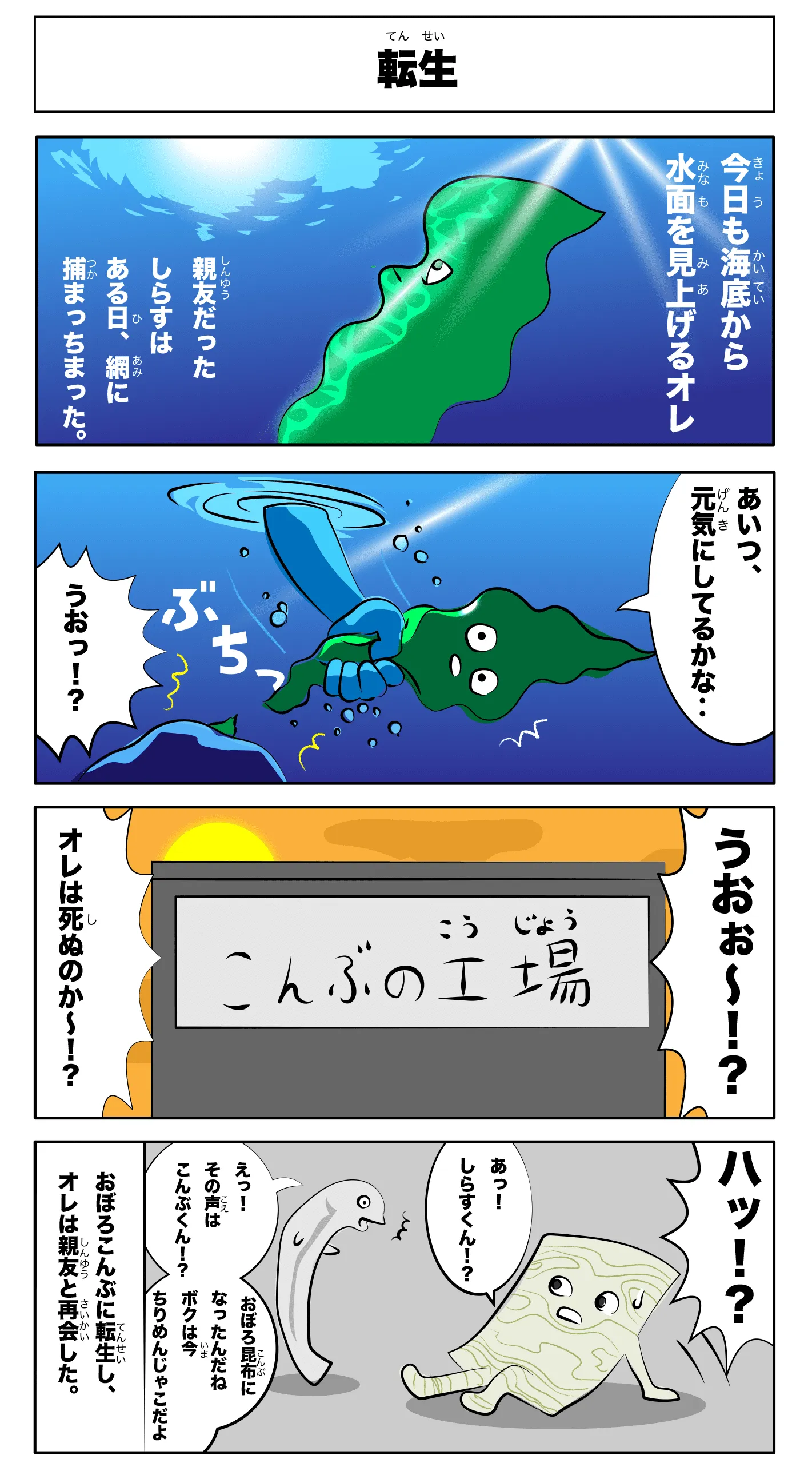 4コマ漫画「転生」転生
    今日も海底から水面を見上げる俺
    親友だったしらすはある日、網に捕まっちまった。
    あいつ、元気にしてるかな‥
    うおっ！？
    ぶちっ！
    うおぉー！？
    俺は死ぬのかー！？
    -こんぶの工場-
    えっ！！その声は昆布くん！？
    おぼろ昆布になったんだね
    僕は今ちりめん雑魚だよ
    ハッ！？
    あっ！！しらすくん！？
    おぼろ昆布に転生し、俺は親友と再会した。