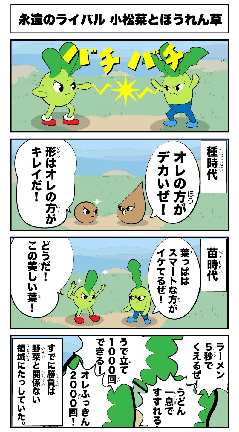 永遠のライバル 小松菜とほうれん草
            -種時代-
            俺の方がでかいぜ！
            形は俺の方が綺麗だ！
            -苗時代-
            どうだ、この美しい葉
            葉っぱはスマートな方がいけてるぜ！
            ラーメン5秒で食えるぜ！
            うどん一息ですすれる！
            腕立て1000回できる！
            俺腹筋2000回！
            -すでに勝負は野菜と関係ない領域に達していた-