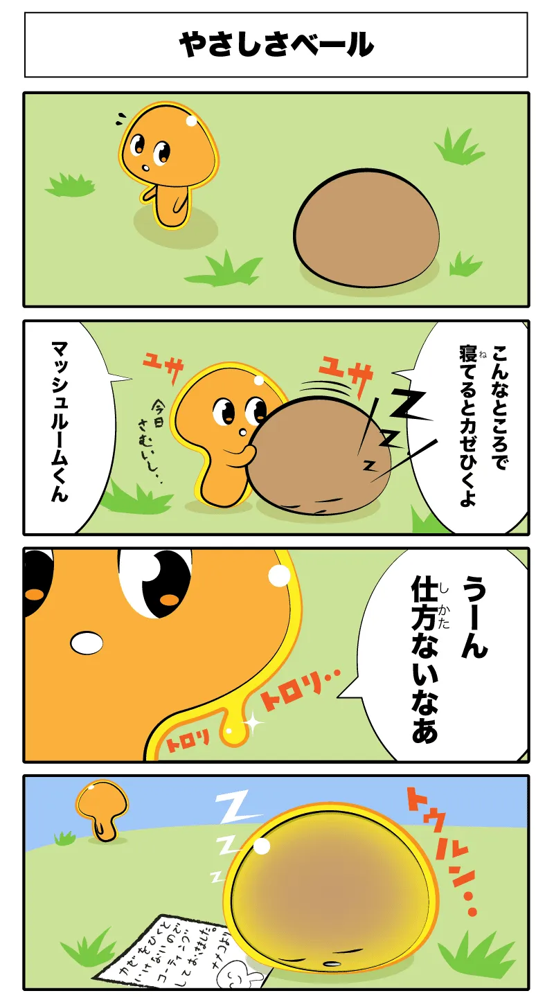 4コマ漫画「やさしさベール」やさしさベール
            ZZZ
            ユサユザ
            マッシュルームくん
            こんなところで寝てると風邪ひくよ
            うーん仕方ないなぁ
            トロリトロリ
            トゥルン‥
            -かぜをひくといけないのでコーテイングしておきましたナメコより-
