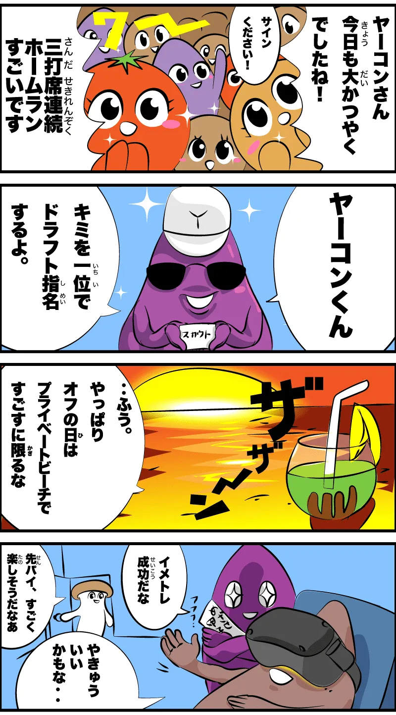 ヤーコンさん今日も大活躍でしたね！
                                                                       サインください！
                                                                       3打席連続ホームランすごいです
                                                                       ヤーコンくん
                                                                       君を一位でドラフト指名するよ。
                                                                       ザザーン
                                                                       ‥ふう。やっぱりオフの日は、プライベートビーチで過ごすに限るな
                                                                       カントク何やってるんですか？
                                                                       ヤーコンくんにイメトレ中だ。
                                                                       野球いいかもな‥
                                                                       わぁ、楽しそうだなぁ