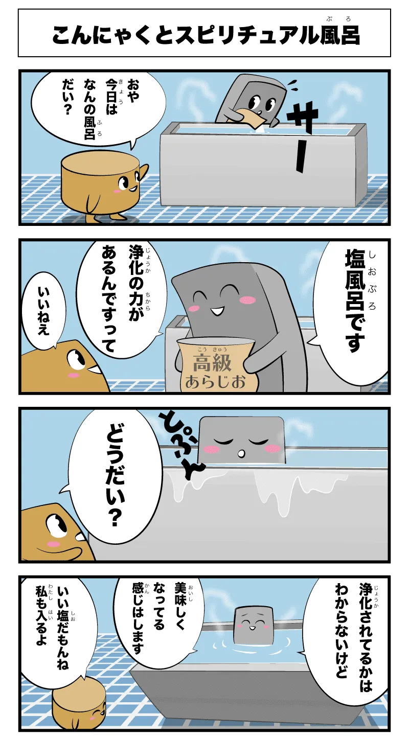 4コマ漫画「こんにゃくとスピリチュアル風呂」こんにゃくとスピリチュアル風呂
                                          サー
                                          おや今日はなんの風呂だい？
                                          塩風呂です
                                          浄化の力があるんですって
                                          いいねえ
                                          とぷん
                                          どうだい？
                                          浄化されてるかはわからないけど
                                          美味しくなってる感じはします
                                          いい感じだもんね私も入るよ