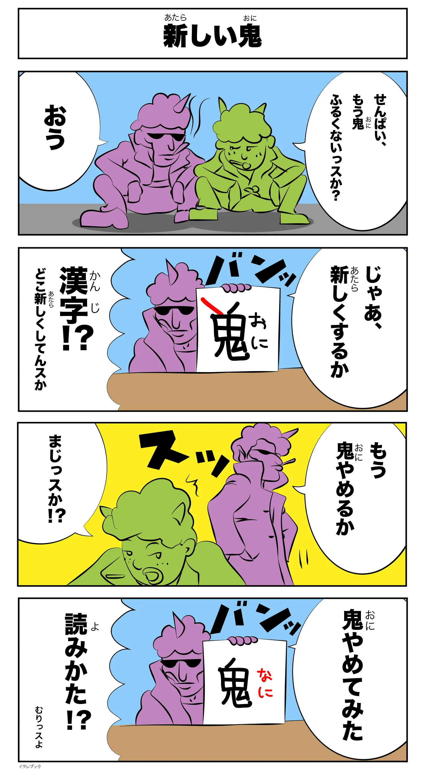 4コマ漫画「新しい鬼」先輩、もう鬼古くないっすか？
            おう
            バン！
          　変な漢字(おに)
          　じゃあ、新しくするか
          　漢字！？
　          どこ新しくしてんすか！
もう鬼やめるか
まじっすか？
バン！
鬼（なに）
鬼やめてみた
読み方！？
無理っすよ