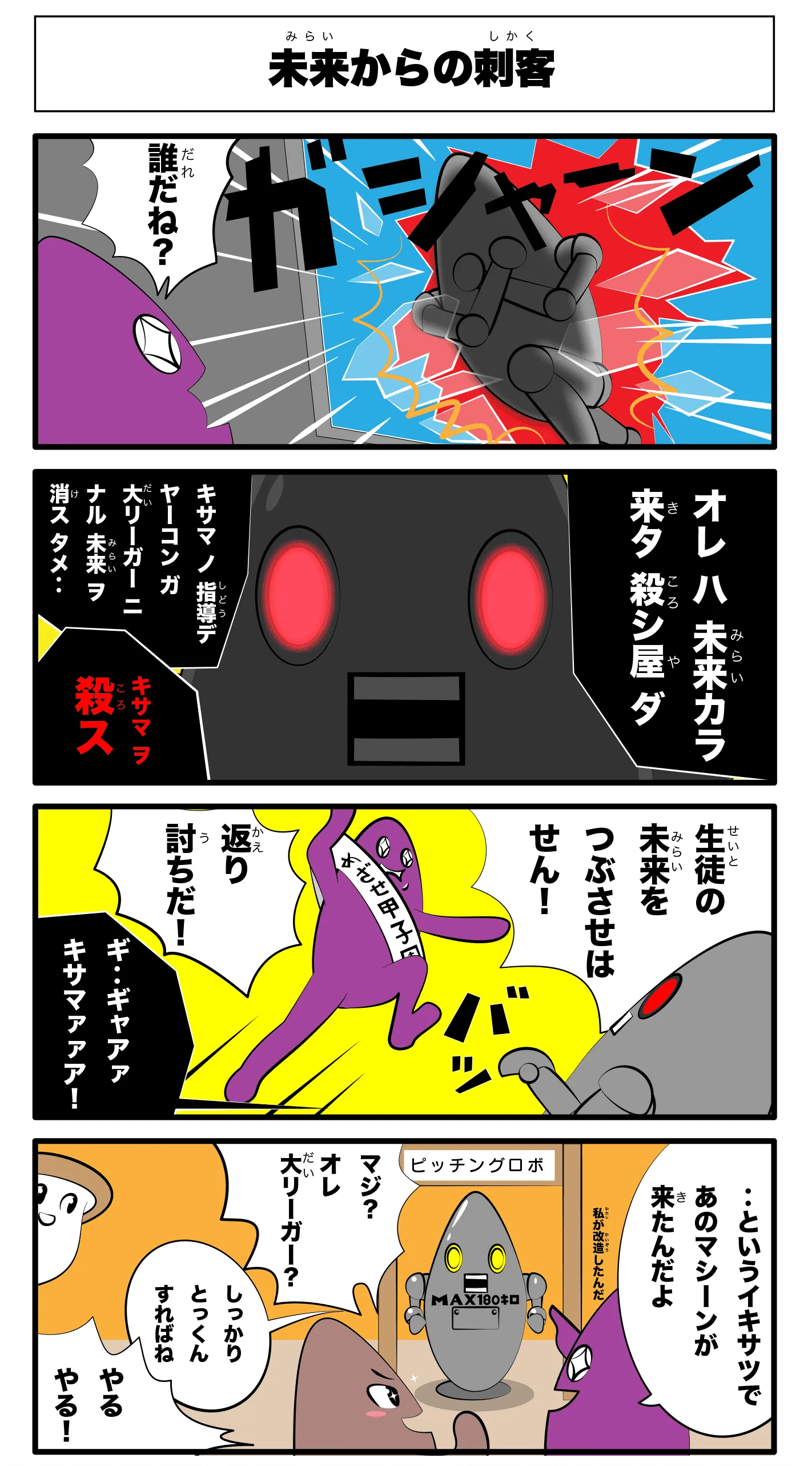   「未来からの刺客」
                              ガシャーン
                              誰だね？
                              オレ ハ　未来カラ　来タ　殺シ屋ダ
                              キサマ　ノ　指導デ　ヤーコン　ガ　大リーガー　ニナル　未来ヲ　消ス　タメ‥
                              キサマヲ殺ス
                              生徒の未来をつぶさせはせん！
                              バッ
                              返り討ちだ！
                              ギ‥ギャアアキサマァアアア！
                              ‥というイキサツであのマシーンが来たんだよ
                              私が改造したんだ
                              マジ？オレ大リーガー？
                              しっかり特訓すればね
                              やるやる！