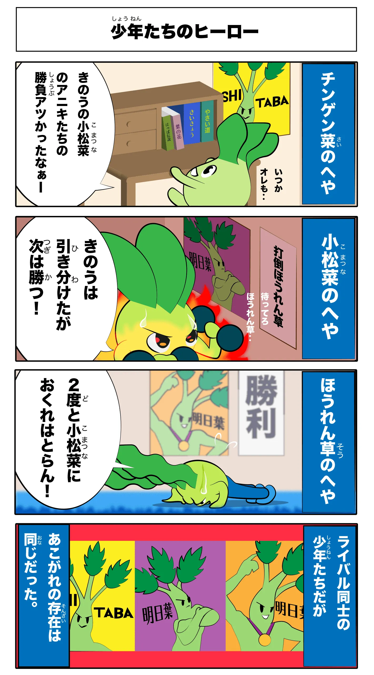 少年たちのヒーロー
            -青梗菜の部屋-
            昨日の小松菜の兄貴たちの勝負熱かったなぁー
            いつか俺も‥
            (ASHITABAのボスター)
            -小松菜の部屋-
            昨日は引き分けたが次は勝つ！
            待ってろほうれん草！
            (明日葉のポスター)
            -ほうれん草の部屋-
            2度と小松菜に遅れはとらん！
            (明日葉のポスター)
            -ライバル同士の少年たちだが-
            -憧れの存在は同じだった。-