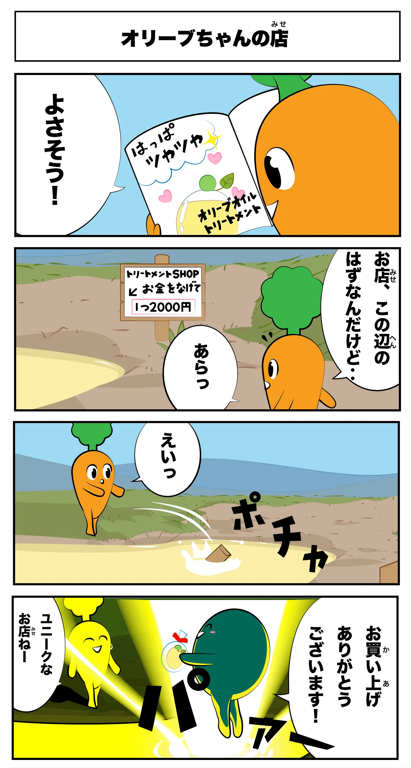 4コマ漫画「オリーブちゃんの店」オリーブちゃんの店
                          葉っぱ艶々オリーブオイルトリートメント
                          良さそう！
                          お店、この辺のはずなんだけど‥
                          トリートメントSHOP↓お金を投げて1つ２０００円
                          あらっ
                          えいっ
                          ポチャ
                          ぱあー
                          お買い上げありがとうございます！
                          ユニークなお店ね