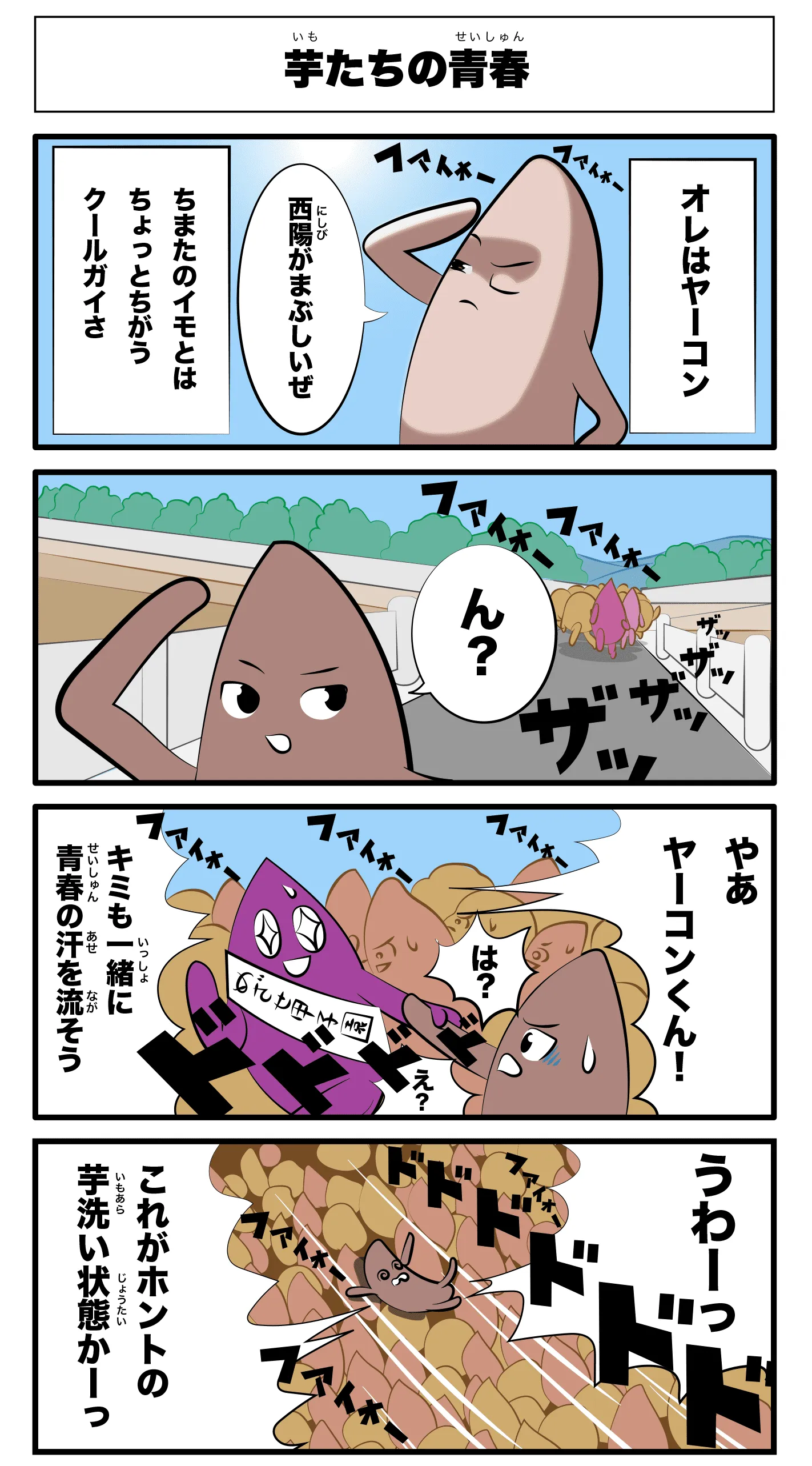 「芋たちの青春」
    オレはヤーコン
    西陽がまぶしいぜ
    ちまたのイモとはちょっと違うクールガイさ
    ファイオーファイオー！
    ザッザッザッ！
    ん？
    やあヤーコンくん！
    キミも一緒に青春の汗を流そう！
    は？
    え？
    うわーっ！
    ドドドドドド
    ファイオーファイオー！
    これがホントの芋洗い状態かーっ